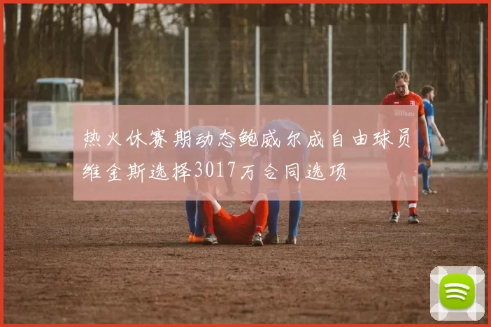 热火休赛期动态鲍威尔成自由球员维金斯选择3017万合同选项