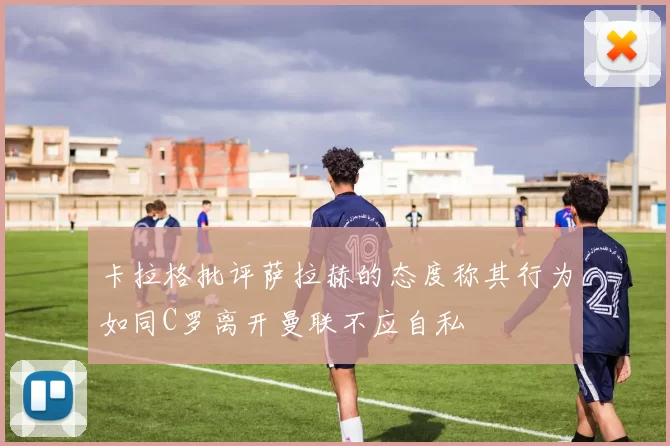 卡拉格批评萨拉赫的态度称其行为如同C罗离开曼联不应自私