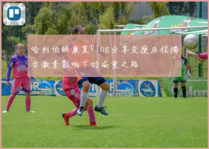 哈利伯顿康复Vlog分享变瘦历程揭示激素影响下的减重之路