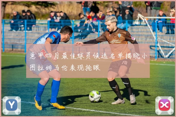 意甲四月最佳球员候选名单揭晓小图拉姆马伦表现抢眼