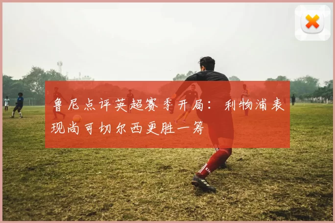 鲁尼点评英超赛季开局：利物浦表现尚可切尔西更胜一筹