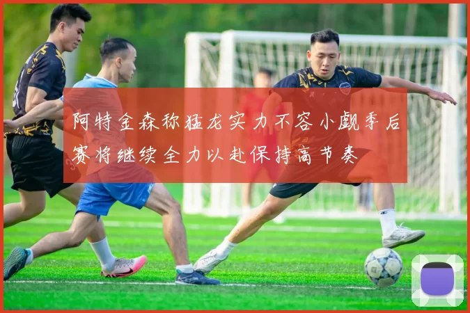 阿特金森称猛龙实力不容小觑季后赛将继续全力以赴保持高节奏