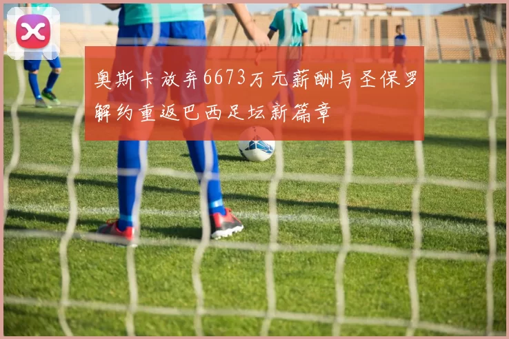 奥斯卡放弃6673万元薪酬与圣保罗解约重返巴西足坛新篇章