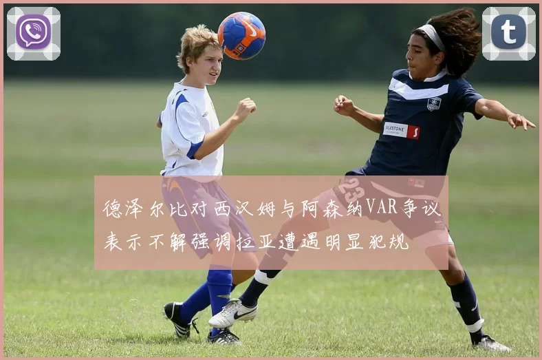 德泽尔比对西汉姆与阿森纳VAR争议表示不解强调拉亚遭遇明显犯规