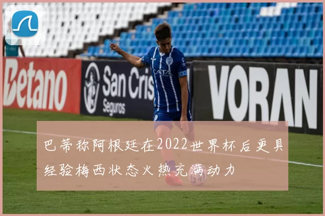 巴蒂称阿根廷在2022世界杯后更具经验梅西状态火热充满动力