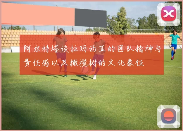 阿尔特塔谈拉玛西亚的团队精神与责任感以及橄榄树的文化象征