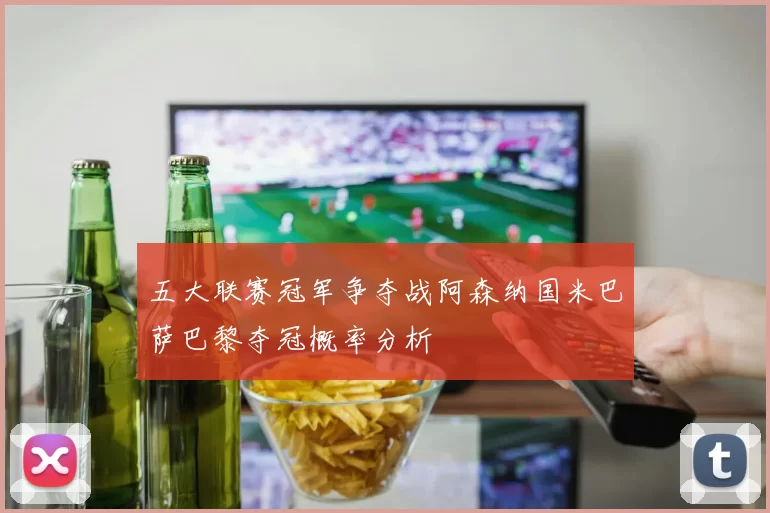 五大联赛冠军争夺战阿森纳国米巴萨巴黎夺冠概率分析