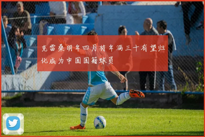 克雷桑明年四月将年满三十有望归化成为中国国籍球员