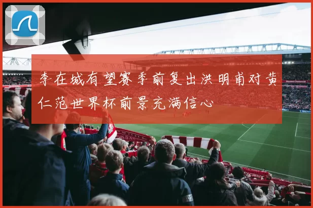 李在城有望赛季前复出洪明甫对黄仁范世界杯前景充满信心