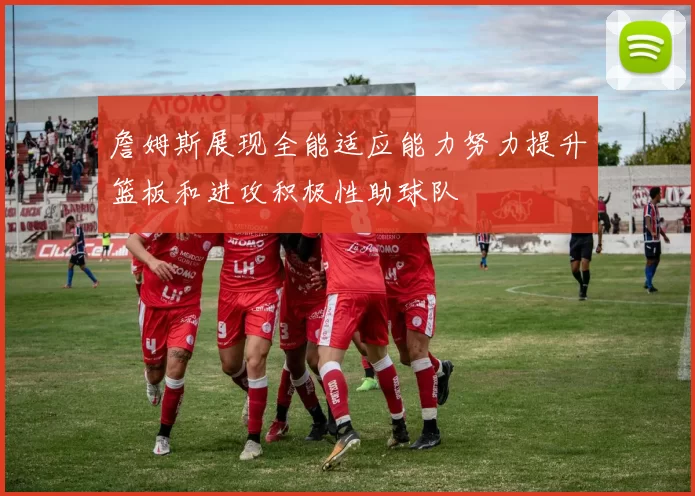 詹姆斯展现全能适应能力努力提升篮板和进攻积极性助球队