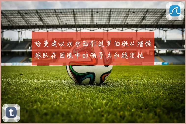 哈曼建议切尔西引进罗伯逊以增强球队在困境中的领导力和稳定性
