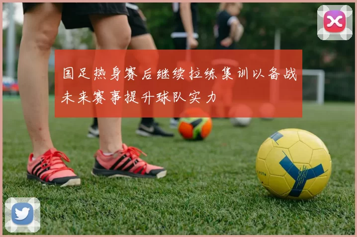 国足热身赛后继续拉练集训以备战未来赛事提升球队实力