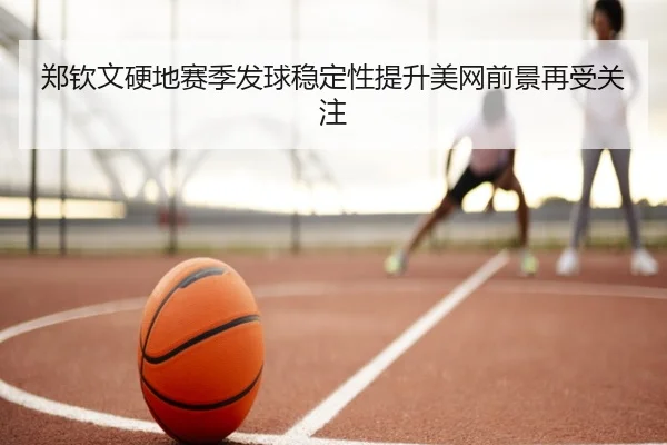 郑钦文硬地赛季发球稳定性提升美网前景再受关注